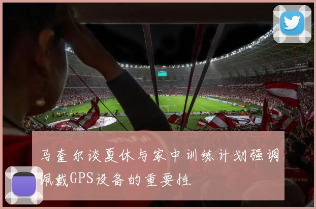 马奎尔谈夏休与家中训练计划强调佩戴GPS设备的重要性