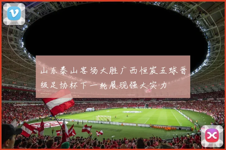 山东泰山客场大胜广西恒宸五球晋级足协杯下一轮展现强大实力