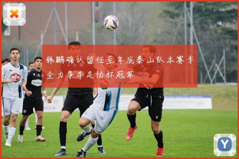 韩鹏确认留任至年底泰山队本赛季全力争夺足协杯冠军