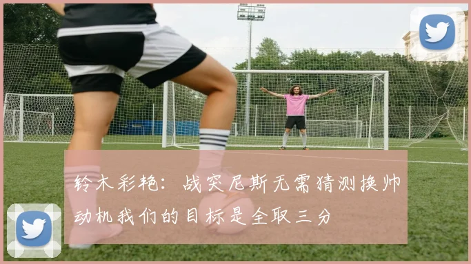 铃木彩艳：战突尼斯无需猜测换帅动机我们的目标是全取三分