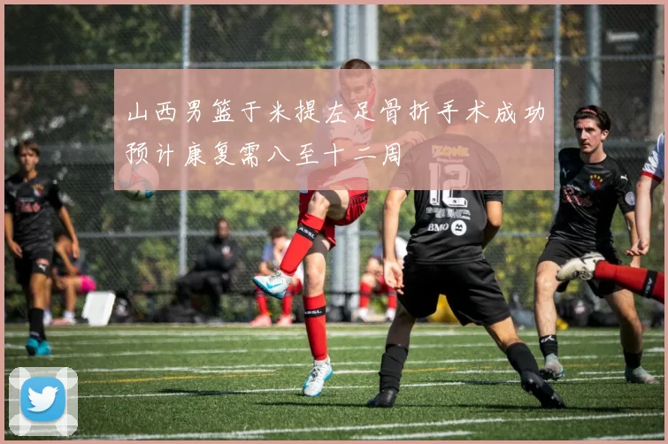 山西男篮于米提左足骨折手术成功预计康复需八至十二周