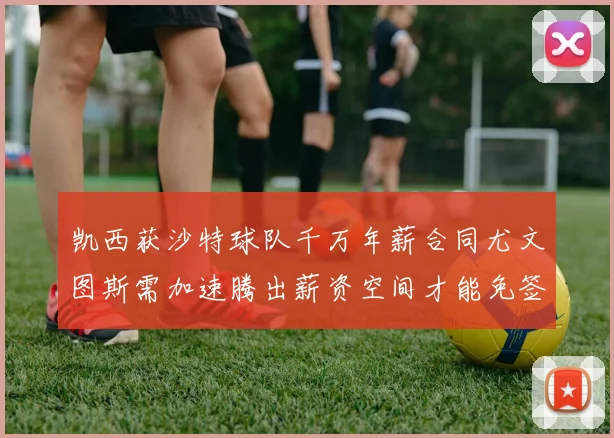 凯西获沙特球队千万年薪合同尤文图斯需加速腾出薪资空间才能免签