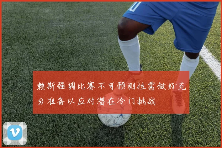 赖斯强调比赛不可预测性需做好充分准备以应对潜在冷门挑战