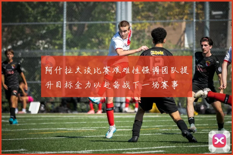 阿什拉夫谈比赛艰难性强调团队提升目标全力以赴备战下一场赛事