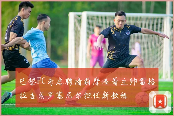 巴黎FC考虑聘请前摩洛哥主帅雷格拉吉或罗塞尼尔担任新教练