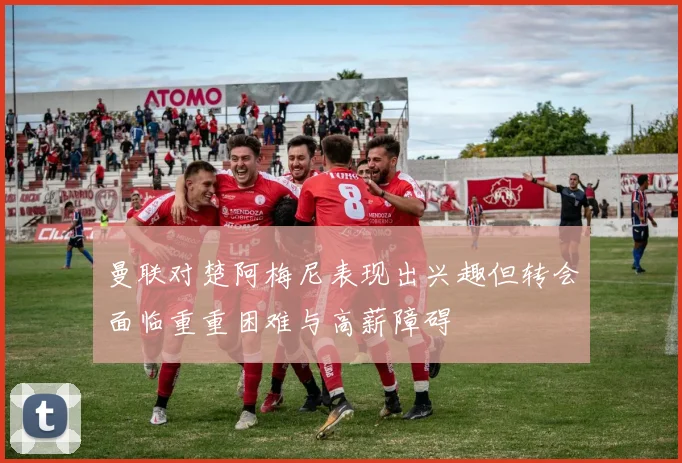 曼联对楚阿梅尼表现出兴趣但转会面临重重困难与高薪障碍