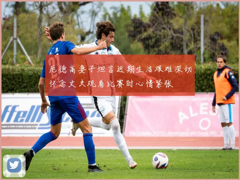 厄德高妻子坦言近期生活艰难深切怀念丈夫观看比赛时心情紧张