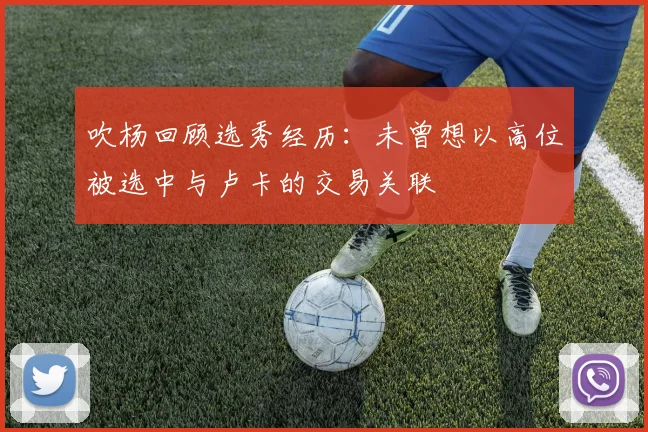吹杨回顾选秀经历：未曾想以高位被选中与卢卡的交易关联