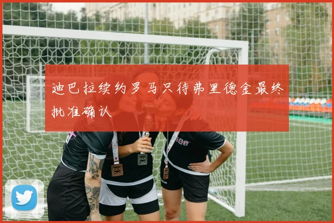 迪巴拉续约罗马只待弗里德金最终批准确认