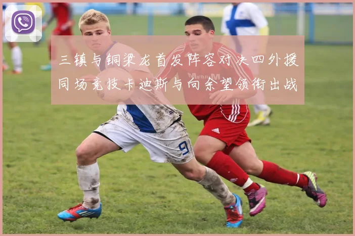 三镇与铜梁龙首发阵容对决四外援同场竞技卡迪斯与向余望领衔出战